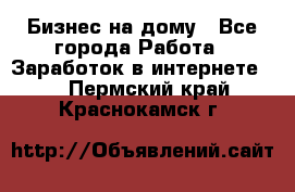 Бизнес на дому - Все города Работа » Заработок в интернете   . Пермский край,Краснокамск г.